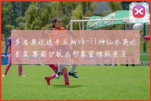 多名奥运选手采纳sk-ii神仙水奥运套装 赛前护肤成形象管理新重点