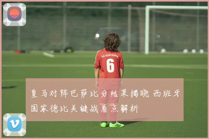 皇马对阵巴萨比分结果揭晓 西班牙国家德比关键战看点解析