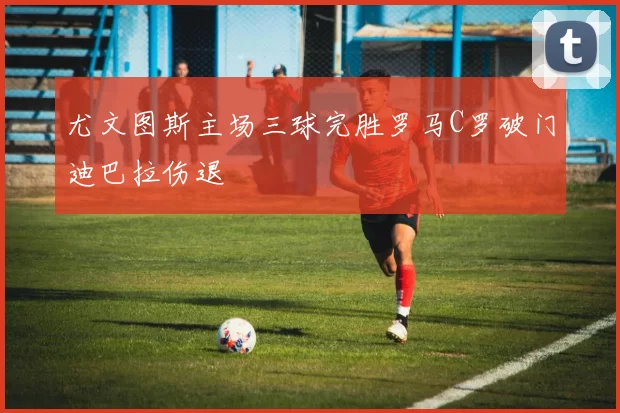 尤文图斯主场三球完胜罗马C罗破门迪巴拉伤退