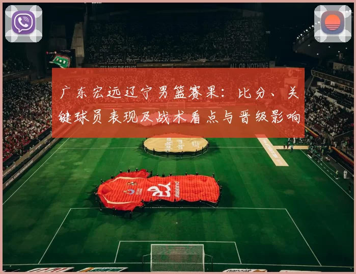 广东宏远辽宁男篮赛果：比分、关键球员表现及战术看点与晋级影响