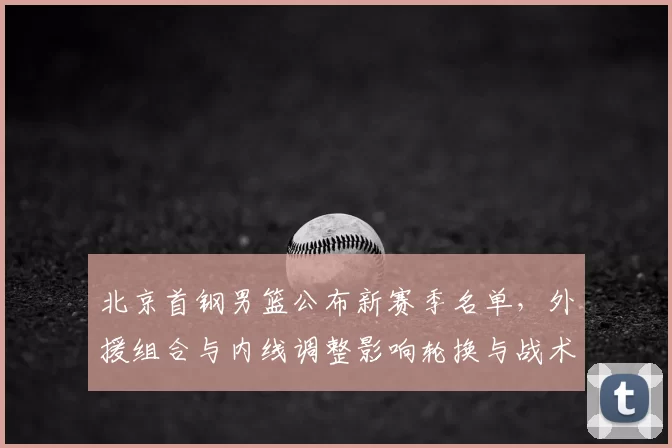 北京首钢男篮公布新赛季名单，外援组合与内线调整影响轮换与战术部署