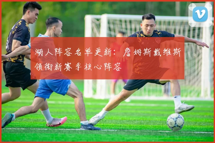 湖人阵容名单更新：詹姆斯戴维斯领衔新赛季核心阵容