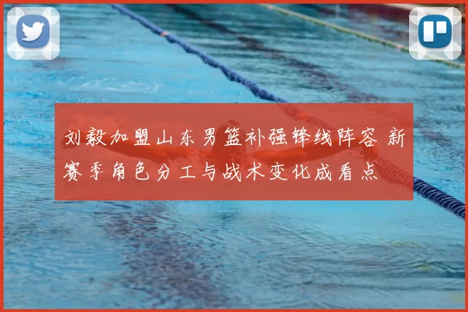 刘毅加盟山东男篮补强锋线阵容 新赛季角色分工与战术变化成看点