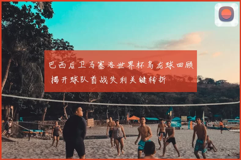 巴西后卫马塞洛世界杯乌龙球回顾 揭开球队首战失利关键转折