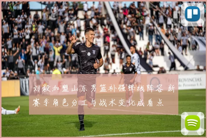刘毅加盟山东男篮补强锋线阵容 新赛季角色分工与战术变化成看点
