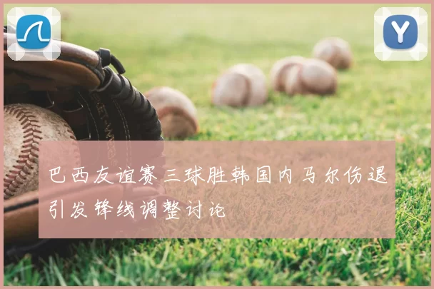 巴西友谊赛三球胜韩国内马尔伤退引发锋线调整讨论