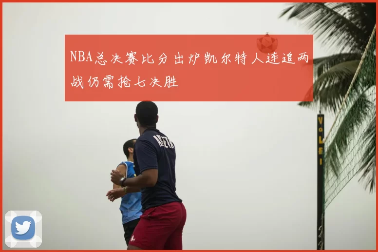 NBA总决赛比分出炉凯尔特人连追两战仍需抢七决胜