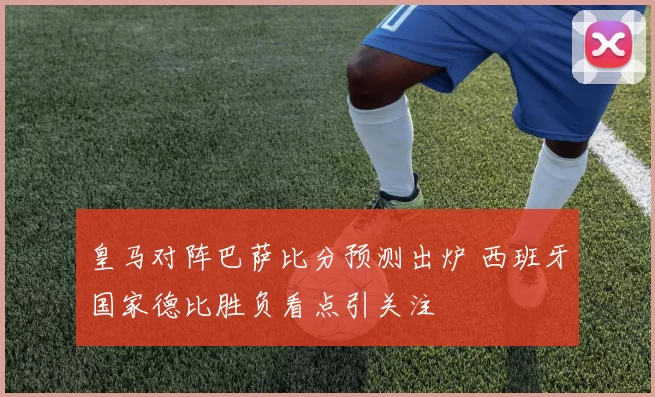 皇马对阵巴萨比分预测出炉 西班牙国家德比胜负看点引关注