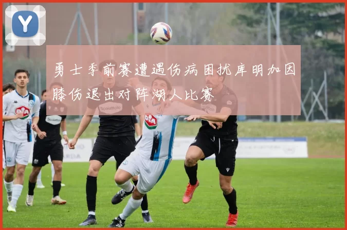 勇士季前赛遭遇伤病困扰库明加因膝伤退出对阵湖人比赛