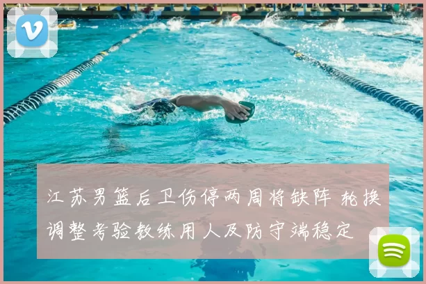 江苏男篮后卫伤停两周将缺阵 轮换调整考验教练用人及防守端稳定