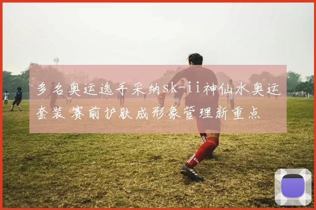 多名奥运选手采纳sk-ii神仙水奥运套装 赛前护肤成形象管理新重点