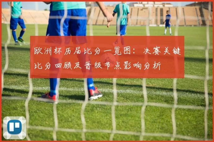 欧洲杯历届比分一览图：决赛关键比分回顾及晋级节点影响分析