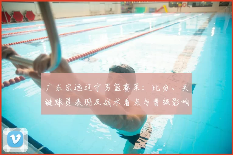 广东宏远辽宁男篮赛果：比分、关键球员表现及战术看点与晋级影响