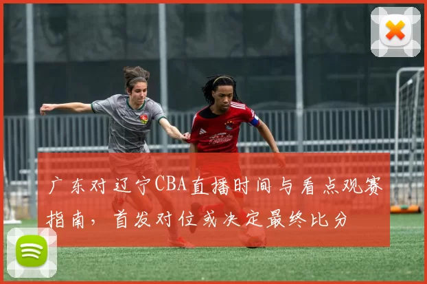 广东对辽宁CBA直播时间与看点观赛指南，首发对位或决定最终比分