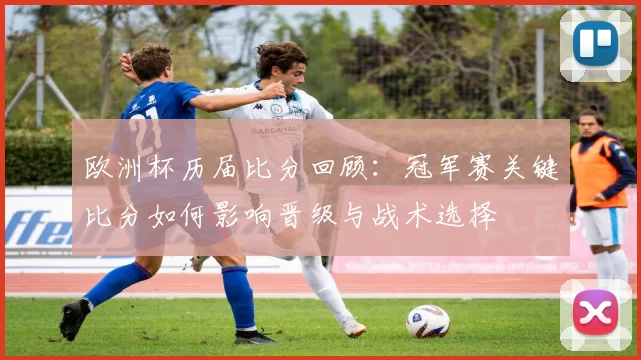 欧洲杯历届比分回顾：冠军赛关键比分如何影响晋级与战术选择