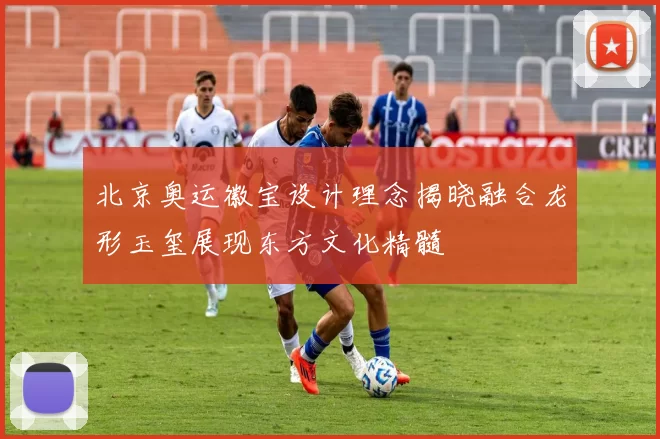 北京奥运徽宝设计理念揭晓融合龙形玉玺展现东方文化精髓