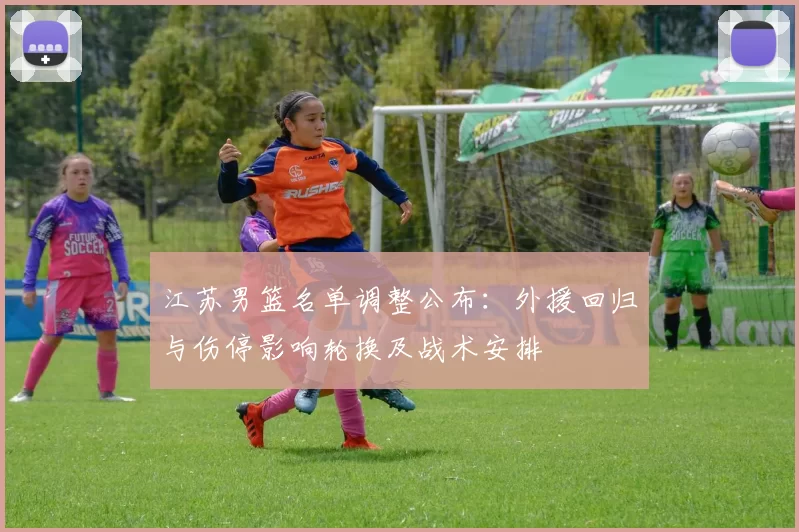 江苏男篮名单调整公布：外援回归与伤停影响轮换及战术安排