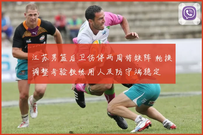 江苏男篮后卫伤停两周将缺阵 轮换调整考验教练用人及防守端稳定