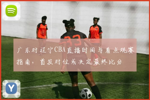 广东对辽宁CBA直播时间与看点观赛指南，首发对位或决定最终比分